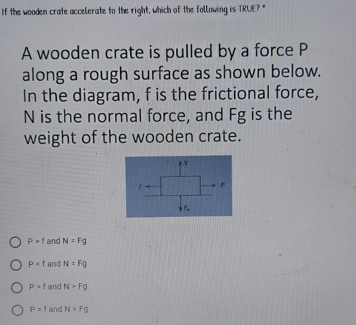 If the wooden crate accelerate to the right, which of the following is TRUE? *
A wooden crate is pulled by a force P
along a rough surface as shown below.
In the diagram, f is the frictional force,
N is the normal force, and Fg is the
weight of the wooden crate.
AY
y F.
O P> f and N = Fg
O P<f and N = Fg
P > f and N > Fg
O P = f and N = Fg
