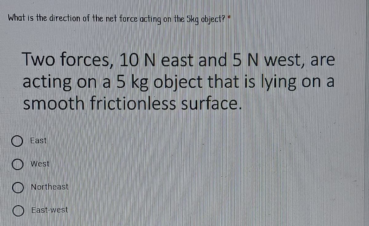 What is the direction of the net force acting on the 5kg object?
Two forces, 10 N east and 5 N west, are
acting on a 5 kg object that is lying on a
smooth frictionless surface.
O East
O west
O Northeast
East-west
