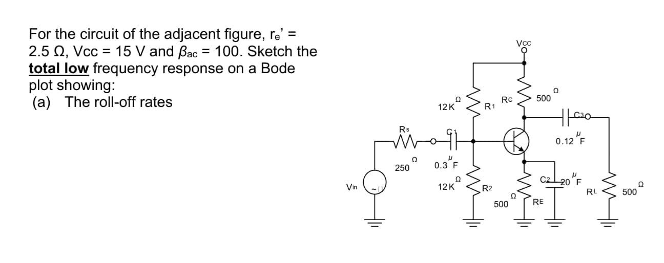 For the circuit of the adjacent figure, re' =
2.5 Q, Vcc = 15 V and Bac = 100. Sketch the
total low frequency response on a Bode
plot showing:
(a) The roll-off rates
Rc
R1
500
12K
0.12 "F
0.3"F
250
Ω
12K
20 F
Vin
R2
RL
500
500
RE
go
