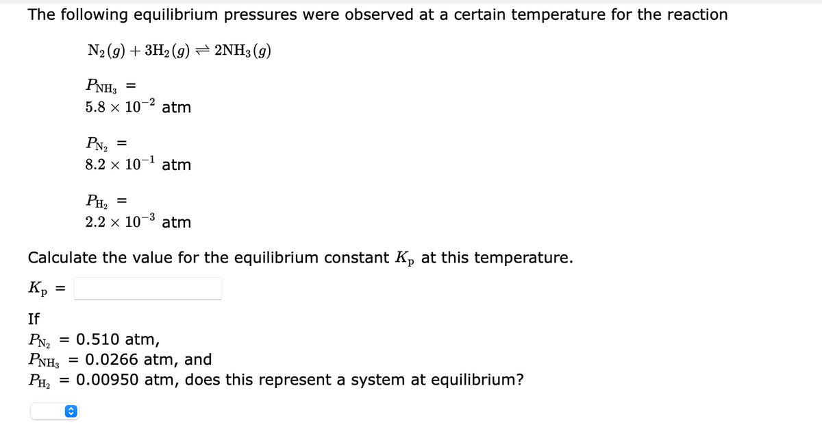 The following equilibrium pressures were observed at a certain temperature for the reaction
N2 (9) + 3H2 (g) = 2NH3 (g)
PNH3
5.8 x 10- atm
PN2
8.2 x 10- atm
PH2
2.2 x 10-3
atm
Calculate the value for the equilibrium constant K, at this temperature.
Kp
If
= 0.510 atm,
PN2
PNH3 = 0.0266 atm, and
PH, = 0.00950 atm, does this represent a system at equilibrium?
