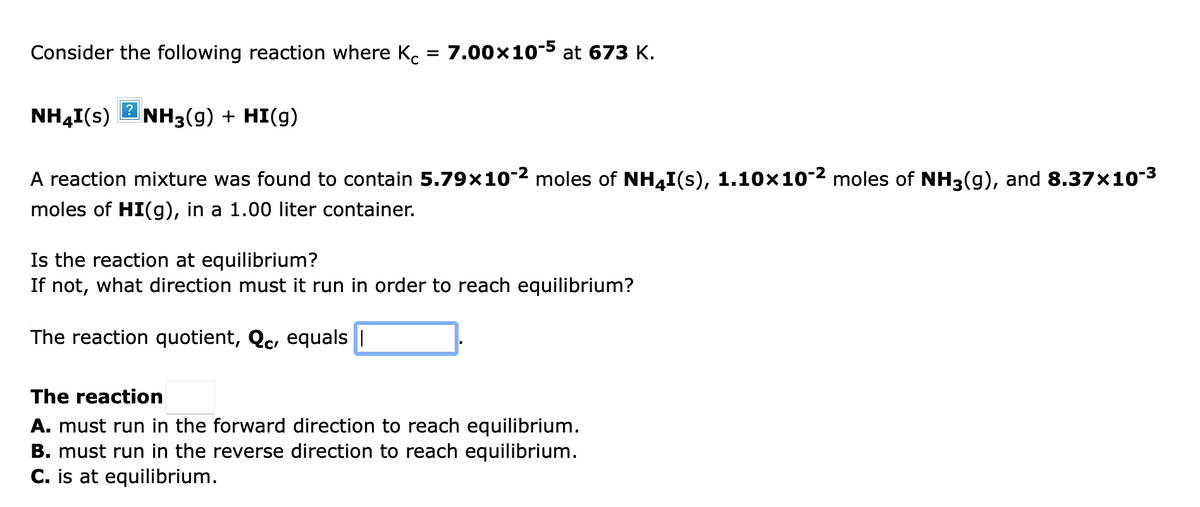 Consider the following reaction where K. = 7.00x10-5 at 673 K.
NH4I(s)
?
NH3(g) + HI(g)
A reaction mixture was found to contain 5.79×10-2 moles of NH4I(s), 1.10×10-2 moles of NH3(g), and 8.37x10-3
moles of HI(g), in a 1.00 liter container.
Is the reaction at equilibrium?
If not, what direction must it run in order to reach equilibrium?
The reaction quotient, Qc, equals ||
The reaction
A. must run in the forward direction to reach equilibrium.
B. must run in the reverse direction to reach equilibrium.
C. is at equilibrium.
