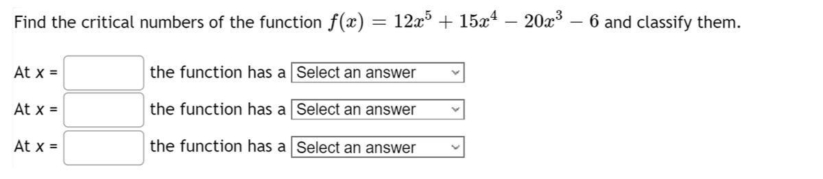 Find the critical numbers of the function f(x)
At x =
At x =
At x =
the function has a
the function has a
the function has a
=
12x5 + 15x4 - 20x³ – 6 and classify them.
Select an answer
Select an answer
Select an answer