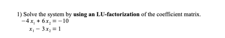 1) Solve the system by using an LU-factorization of the coefficient matrix.
-4 x, + 6x, = – 10
X - 3 x, = 1
