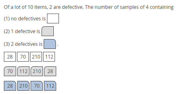 Of a lot of 10 items, 2 are defective. The number of samples of 4 containing
(1) no defectives is
(2) 1 defective is
(3) 2 defectives is
28
70 ||210|| 112
70 || 112|| 210
28
28 | 210| 70 || 112
