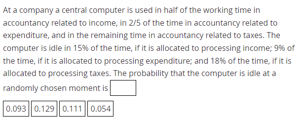 At a company a central computer is used in half of the working time in
accountancy related to income, in 2/5 of the time in accountancy related to
expenditure, and in the remaining time in accountancy related to taxes. The
computer is idle in 15% of the time, if it is allocated to processing income; 9% of
the time, if it is allocated to processing expenditure; and 18% of the time, if it is
allocated to processing taxes. The probability that the computer is idle at a
randomly chosen moment is
0.093 || 0.129|| 0.111| 0.054
