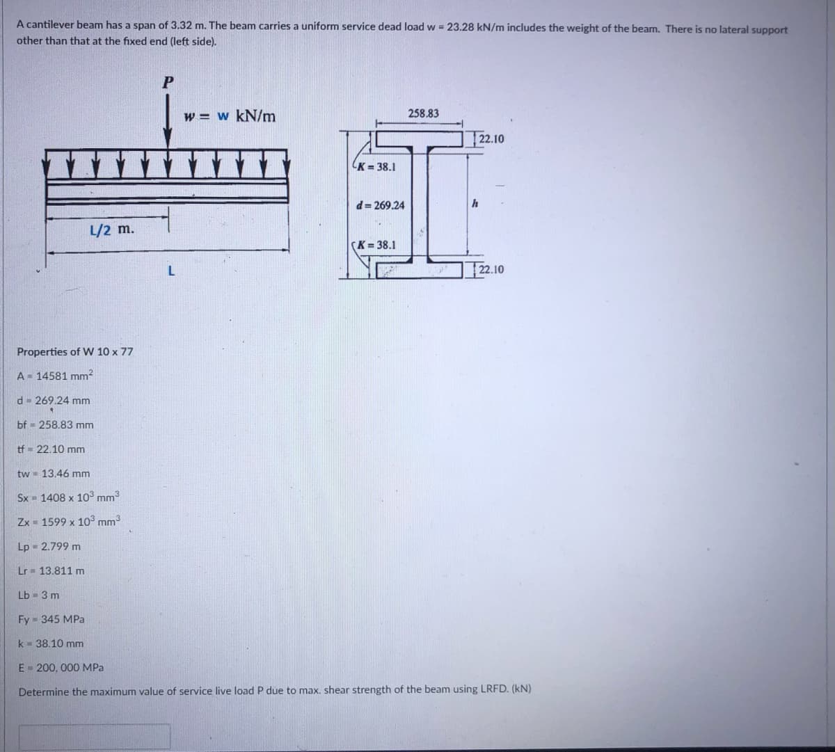 A cantilever beam has a span of 3.32 m. The beam carries a uniform service dead load w 23.28 kN/m includes the weight of the beam. There is no lateral support
other than that at the fixed end (left side).
w = w kN/m
258.83
22.10
K = 38.1
d= 269.24
h
L/2 m.
(K= 38.1
22.10
Properties of W 10 x 77
A 14581 mm2
d- 269.24 mm
bf - 258.83 mm
tf = 22.10 mm
tw 13.46 mm
Sx 1408 x 1o mm3
Zx 1599 x 103 mm3
Lp 2.799 m
Lr= 13.811 m
Lb = 3 m
Fy = 345 MPa
k - 38.10 mm
E - 200, 000 MPa
Determine the maximum value of service live load P due to max. shear strength of the beam using LRFD. (kN)
