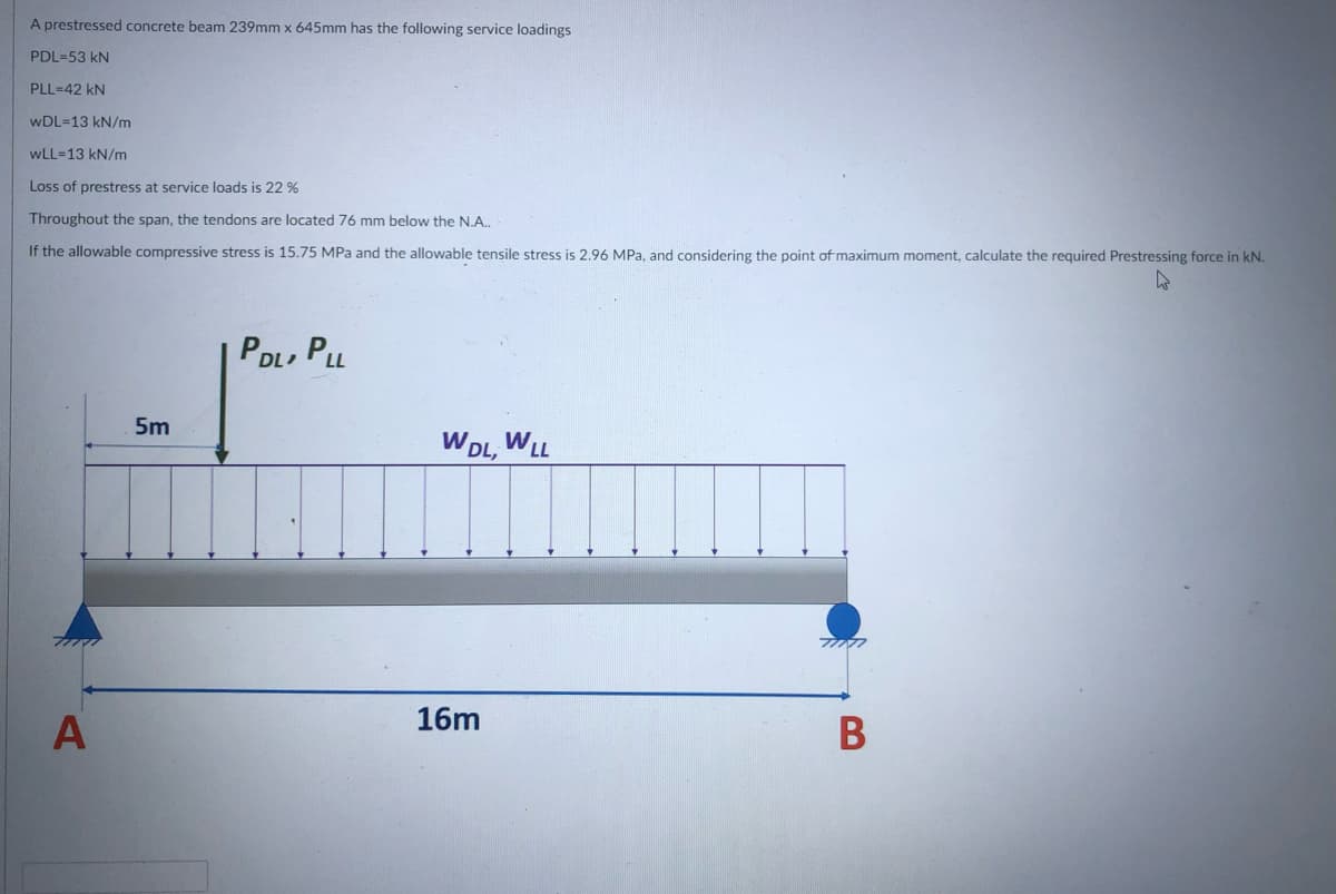 A prestressed concrete beam 239mm x 645mm has the following service loadings
PDL=53 kN
PLL=42 kN
wDL=13 kN/m
wLL-13 kN/m
Loss of prestress at service loads is 22 %
Throughout the span, the tendons are located 76 mm below the N.A.
If the allowable compressive stress is 15.75 MPa and the allowable tensile stress is 2.96 MPa, and considering the point of maximum moment, calculate the required Prestressing force in kN.
PDL, PLL
5m
WDL, WLL
16m
В
