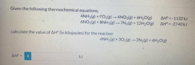 Given the following thermochemical equations,
4NH3(g) +70₂(g) → 4NO₂(g) + 6H₂O(g)
6NO₂(g) + 8NH3(g)-7N₂(g) + 12H₂O(g)
calculate the value of AH (in kilojoules) for the reaction
AH"-
kl
AH--1132 kJ
AH--2740 kJ
4NH3(g)+302(g) → 2N₂(g) + 6H₂O(g)