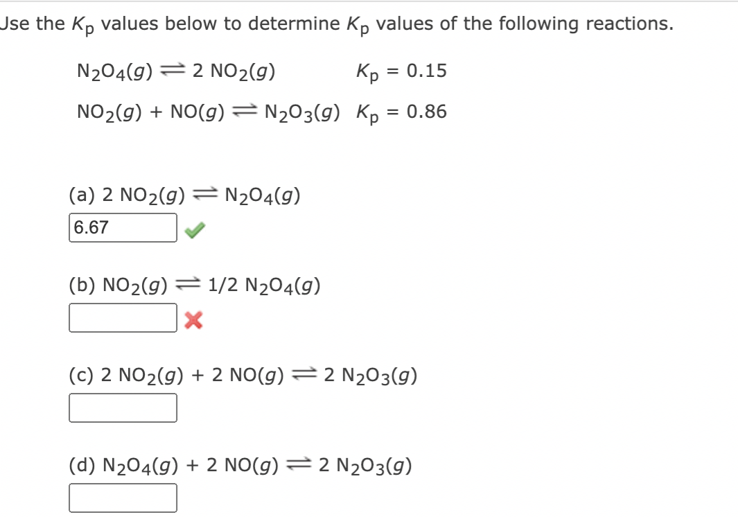 Use the Kp values below to determine Kp values of the following reactions.
N204(9) 2 NO₂(g)
Kp =
NO₂(g) + NO(g) = N₂O3(9)
Kp = 0.86
(a) 2 NO₂(g) = N₂04(9)
6.67
(b) NO₂(g) 1/2 N₂04(9)
X
= 0.15
(c) 2 NO₂(g) + 2 NO(g) = 2 N₂O3(9)
(d) N₂04(g) + 2 NO(g) = 2 N₂O3(9)