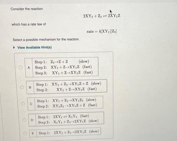 Consider the reaction
which has a rate law of
Select a possible mechanism for the reaction.
▸ View Available Hint(s)
O
O
B
Step 1: Z₂ Z+Z
(slow)
A Step 2: XY2+Z-XY₂Z (fast)
XY₂+Z→XY₂Z (fast)
Step 3:
C
D
Step 1:
Step 2:
Step
Step
1:
2:
2XY2+Z₂2XY₂Z
rate = k[XY₂][Z₂]
E Step 1:
XY₂+Z2 XY₂Z+Z (slow)
XY₂+Z-XY₂Z (fast)
XY₂+Z₂-XY₂Z₂ (slow)
XY₂Z₂ XY₂Z+Z (fast).
Step 1:
2XY₂X₂Y₁ (fast)
Step 2: X₂Y+Z₂-2XY₂Z (slow)
2XY₂+Z-2XY₂Z (slow)