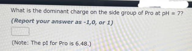 What is the dominant charge on the side group of Pro at pH = 7?
(Report your answer as -1,0, or 1)
(Note: The pI for Pro is 6.48.)