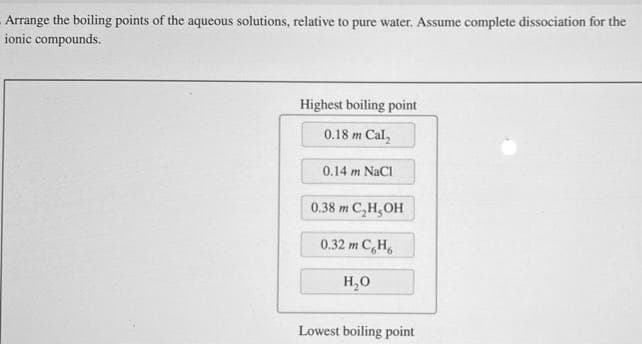 Arrange the boiling points of the aqueous solutions, relative to pure water. Assume complete dissociation for the
ionic compounds.
Highest boiling point
0.18 m Cal₂
0.14 m NaCl
0.38 m C₂H₂OH
0.32 m CH₂
H₂O
Lowest boiling point