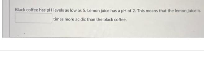 Black coffee has pH levels as low as 5. Lemon juice has a pH of 2. This means that the lemon juice is
times more acidic than the black coffee.
