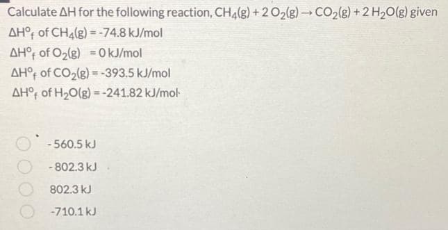 Calculate AH for the following reaction, CH4(g) +2 O₂(g) → CO₂(g) + 2 H₂O(g) given
AHO of CH4(g) = -74.8 kJ/mol
AHO of O₂(g) = 0 kJ/mol
AH°f of CO₂(g) = -393.5 kJ/mol
AHO of H₂O(g) = -241.82 kJ/mol
-560.5 kJ
- 802.3 kJ
802.3 kJ
-710.1 kJ