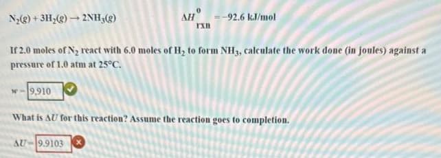 N₂(g) + 3H₂(g) → 2NH₂(g)
If 2.0 moles of N₂ react with 6.0 moles of H₂ to form NH3, calculate the work done (in joules) against a
pressure of 1.0 atm at 25°C.
AH-92.6 kJ/mol
IXB
w-9,910
What is AU for this reaction? Assume the reaction goes to completion.
AU-9.9103 X