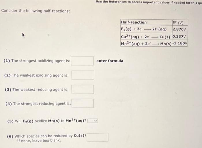 Consider the following half-reactions:
(1) The strongest oxidizing agent is:
(2) The weakest oxidizing agent is:
(3) The weakest reducing agent is:
(4) The strongest reducing agent is:
(5) Will F₂(g) oxidize Mn(s) to Mn2+ (aq)?
(6) Which species can be reduced by Cu(s)?
If none, leave box blank.
Use the References to access important values if needed for this qu
Half-reaction
F2(g) + 2e
-
enter formula
Cu2+ (aq) + 2e.
Mn2+(aq) + 2e
2F (aq)
-
E° (V)
2.870V
Cu(s) 0.337V
Mn(s)-1.180v
-