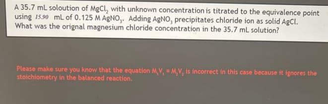 A 35.7 mL soloution of MgCl₂ with unknown concentration is titrated to the equivalence point
using 15.90 mL of 0.125 M AgNO,. Adding AgNO, precipitates chloride ion as solid AgCl.
What was the orignal magnesium chloride concentration in the 35.7 mL solution?
Please make sure you know that the equation M,V, = M,V, is incorrect in this case because it ignores the
stoichiometry in the balanced reaction.