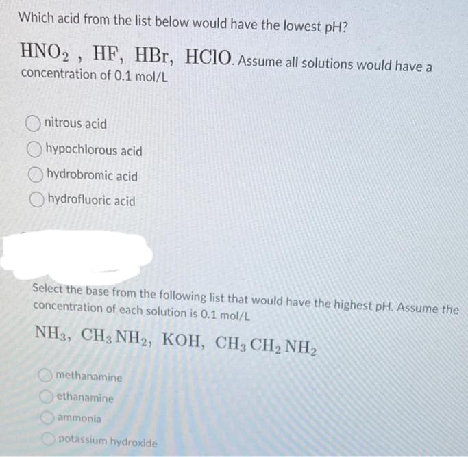 Which acid from the list below would have the lowest pH?
HNO2, HF, HBr, HCIO. Assume all solutions would have a
concentration of 0.1 mol/L
nitrous acid
hypochlorous acid
hydrobromic acid
hydrofluoric acid
Select the base from the following list that would have the highest pH. Assume the
concentration of each solution is 0.1 mol/L
NH3, CH3NH2, KOH, CH3 CH2 NH2
methanamine
ethanamine
ammonia
potassium hydroxide