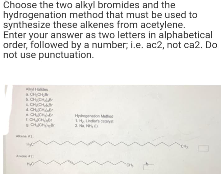 Choose the two alkyl bromides and the
hydrogenation method that must be used to
synthesize these alkenes from acetylene.
Enter your answer as two letters in alphabetical
order, followed by a number; i.e. ac2, not ca2. Do
not use punctuation.
Alkyl Halides
a. CH₂CH₂Br
b. CH₂(CH₂)4Br
c. CH₂(CH₂)sBr
d. CH₂(CH₂) Br
e. CH₂(CH₂)7Br
f. CH₂(CH₂) Br
9. CH₂(CH₂)12Br
Alkene #1:
H₂C
Alkene #2:
H₂C
Hydrogenation Method
1. H₂, Lindlar's catalyst
2. Na, NH₂ (1)
CH3
CH₂
0