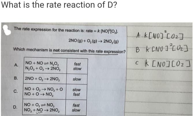 What is the rate reaction of D?
The rate expression for the reaction is: rate = k [NO][0₂].
2NO(g) + O₂(g) → 2NO₂(g)
Which mechanism is not consistent with this rate expression?
A.
B.
C.
D.
NO+NO N₂O₂
N₂O₂ + O₂ → 2NO,
2NO+O₂ → 2NO₂
NO + O₂ → NO₂ +0
NO+O→ NO₂
NO+0₂= NO,
NO, + NO → 2NO₂
fast
slow
slow
slow
fast
fast
slow
A K[NO] ² [0₂]
BK [NO] ² [0₂]
ck [NO][02]