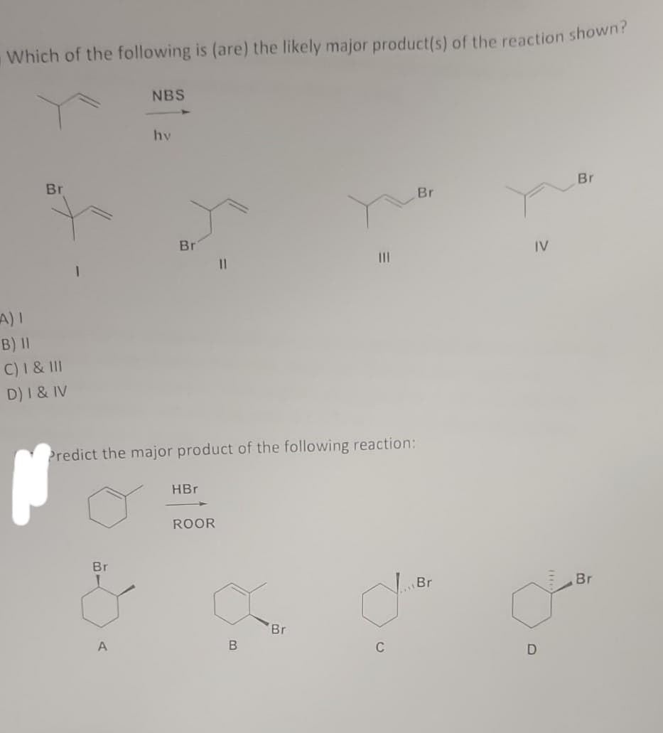 Which of the following is (are) the likely major product(s) of the reaction shown?
Br
A) I
B) II
C) I & III
D) I & IV
Br
NBS
A
hy
Br
Predict the major product of the following reaction:
HBr
11
ROOR
B
|||
Br
d
C
Br
Br
IV
Br
D
Br
ď