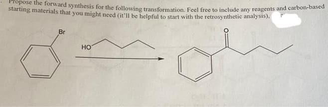 Propose the forward synthesis for the following transformation. Feel free to include any reagents and carbon-based
starting materials that you might need (it'll be helpful to start with the retrosynthetic analysis),
Br
HO