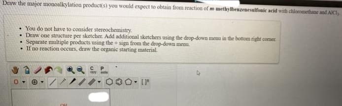 Draw the major monoalkylation product(s) you would expect to obtain from reaction of m-methylbenzenesulfonic acid with chloromethane and AICI,
• You do not have to consider stereochemistry.
• Draw one structure per sketcher. Add additional sketchers using the drop-down menu in the bottom right corner.
Separate multiple products using the+sign from the drop-down menu.
. If no reaction occurs, draw the organic starting material.
Ⓒ. /
OH
с P
[F