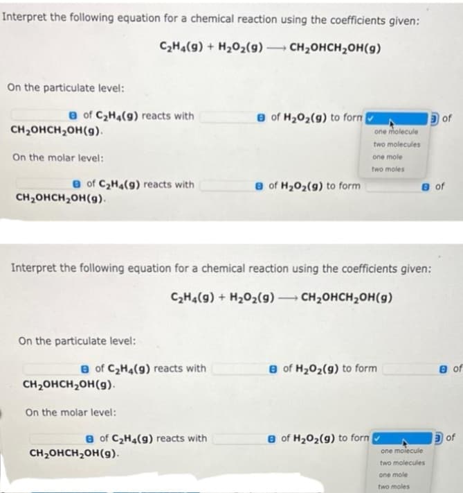 Interpret the following equation for a chemical reaction using the coefficients given:
C₂H4(9) + H₂O2(9) -> CH₂OHCH₂OH(g)
On the particulate level:
B of C₂H4(9) reacts with
CH₂OHCH₂OH(g).
On the molar level:
B of C₂H4(9) reacts with
CH₂OHCH₂OH(g).
On the particulate level:
of C₂H4(9) reacts with
CH₂OHCH₂OH(g).
Interpret the following equation for a chemical reaction using the coefficients given:
C₂H4(9) + H₂O₂(g) → CH₂OHCH₂OH(g)
-
On the molar level:
of C₂H4(9) reacts with
e of H₂O₂(g) to form
CH₂OHCH₂OH(g).
e of H₂O₂(g) to form
one molecule
two molecules
one mole
two moles
8 of H₂O₂(g) to form
8 of H₂O₂(g) to form
e of
of
one molecule
two molecules
one mole
two moles
e of
M
of