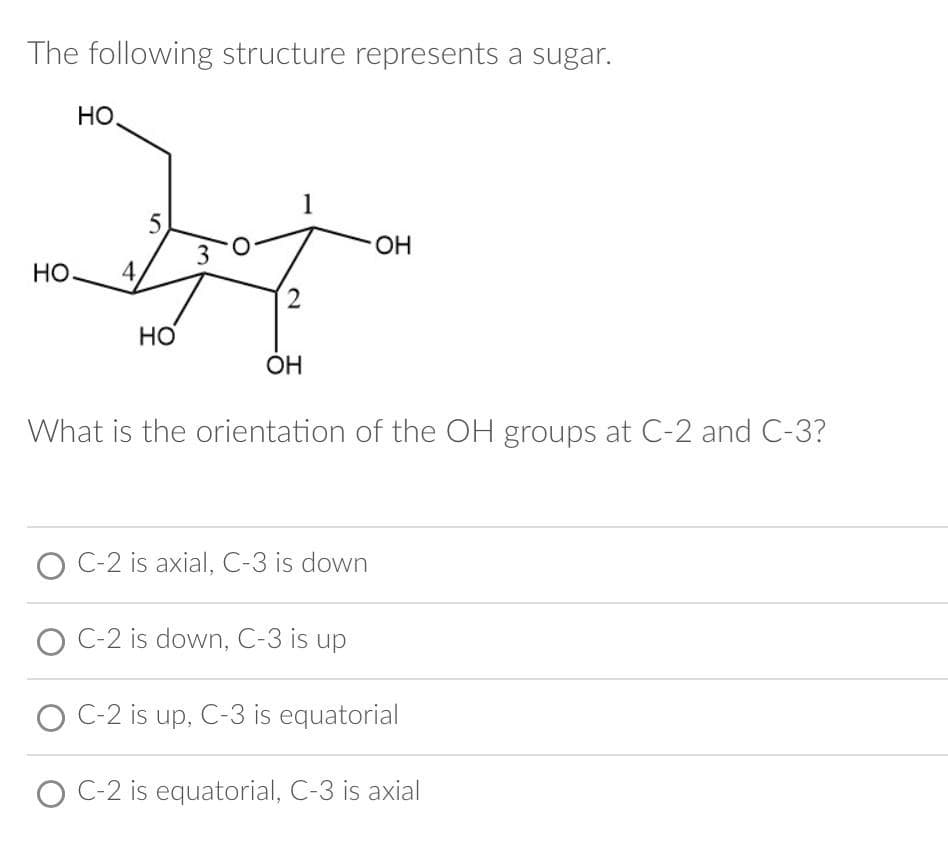 The following structure represents a sugar.
но.
HO. 4.
5
HO
3
2
OH
What is the orientation of the OH groups at C-2 and C-3?
C-2 is axial, C-3 is down
OH
C-2 is down, C-3 is up
C-2 is up, C-3 is equatorial
O C-2 is equatorial, C-3 is axial