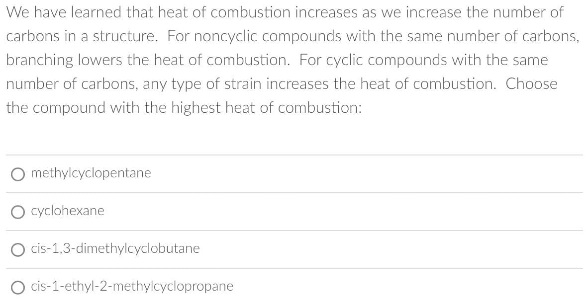 We have learned that heat of combustion increases as we increase the number of
carbons in a structure. For noncyclic compounds with the same number of carbons,
branching lowers the heat of combustion. For cyclic compounds with the same
number of carbons, any type of strain increases the heat of combustion. Choose
the compound with the highest heat of combustion:
methylcyclopentane
O cyclohexane
cis-1,3-dimethylcyclobutane
cis-1-ethyl-2-methylcyclopropane