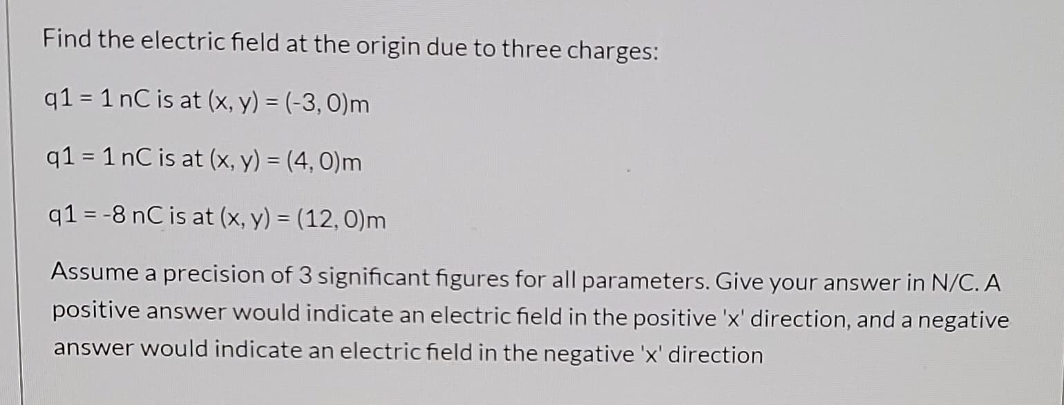 Find the electric field at the origin due to three charges:
q1 = 1 nC is at (x, y) = (-3, 0)m
q1 = 1 nC is at (x, y) = (4, 0)m
q1 = -8 nC is at (x, y) = (12,0)m
Assume a precision of 3 significant figures for all parameters. Give your answer in N/C. A
positive answer would indicate an electric field in the positive 'x' direction, and a negative
answer would indicate an electric field in the negative 'x' direction
