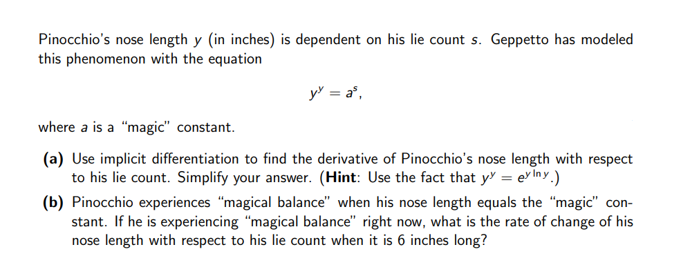 Pinocchio's nose length y (in inches) is dependent on his lie count s. Geppetto has modeled
this phenomenon with the equation
y = a°,
where a is a "magic" constant.
(a) Use implicit differentiation to find the derivative of Pinocchio's nose length with respect
to his lie count. Simplify your answer. (Hint: Use the fact that y = evlIny.)
(b) Pinocchio experiences "magical balance" when his nose length equals the "magic" con-
stant. If he is experiencing "magical balance" right now, what is the rate of change of his
nose length with respect to his lie count when it is 6 inches long?
