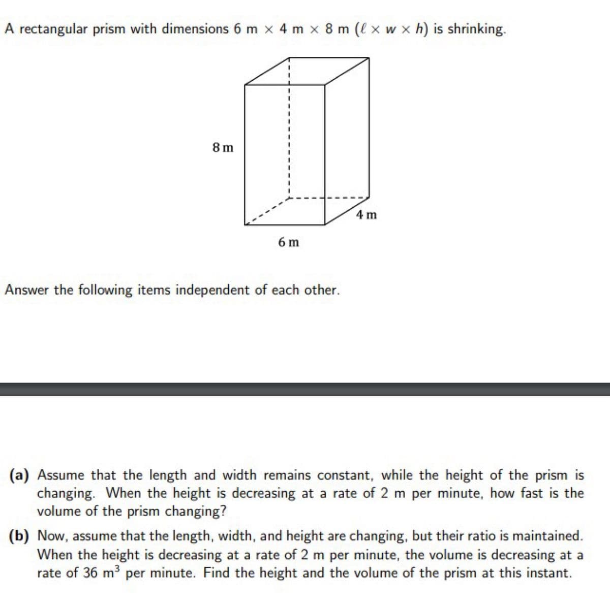 A rectangular prism with dimensions 6 m x 4 m x 8 m (l x w x h) is shrinking.
8 m
4 m
6 m
Answer the following items independent of each other.
(a) Assume that the length and width remains constant, while the height of the prism is
changing. When the height is decreasing at a rate of 2 m per minute, how fast is the
volume of the prism changing?
(b) Now, assume that the length, width, and height are changing, but their ratio is maintained.
When the height is decreasing at a rate of 2 m per minute, the volume is decreasing at a
rate of 36 m per minute. Find the height and the volume of the prism at this instant.
