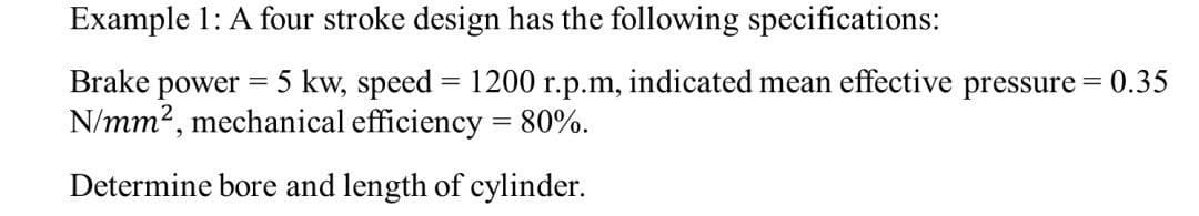 Example 1: A four stroke design has the following specifications:
Brake power = 5 kw, speed = 1200 r.p.m, indicated mean effective pressure = 0.35
N/mm², mechanical efficiency = 80%.
Determine bore and length of cylinder.