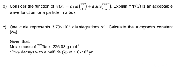 b) Consider the function of Y(x) = c sin (
+ d sin (). Explain if Y(x) is an acceptable
wave function for a particle in a box.
c) One curie represents 3.70x1010 disintegrations s'. Calculate the Avogradro constant
(NA).
Given that:
Molar mass of 226Ra is 226.03 g mol".
226Ra decays with a half life (2) of 1.6x103 yr.
