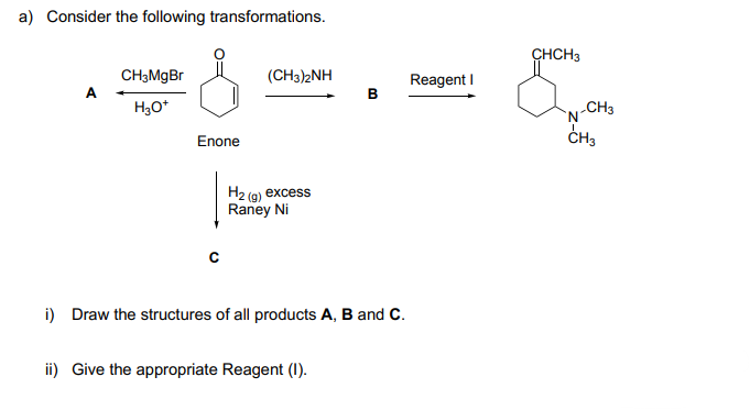 a) Consider the following transformations.
CHCH3
CH3MGB
(CH3)2NH
Reagent I
в
A
H3O*
CH3
'N'
CH3
Enone
Н2 (а) еxcess
Raney Ni
i) Draw the structures of all products A, B and C.
ii) Give the appropriate Reagent (1).
