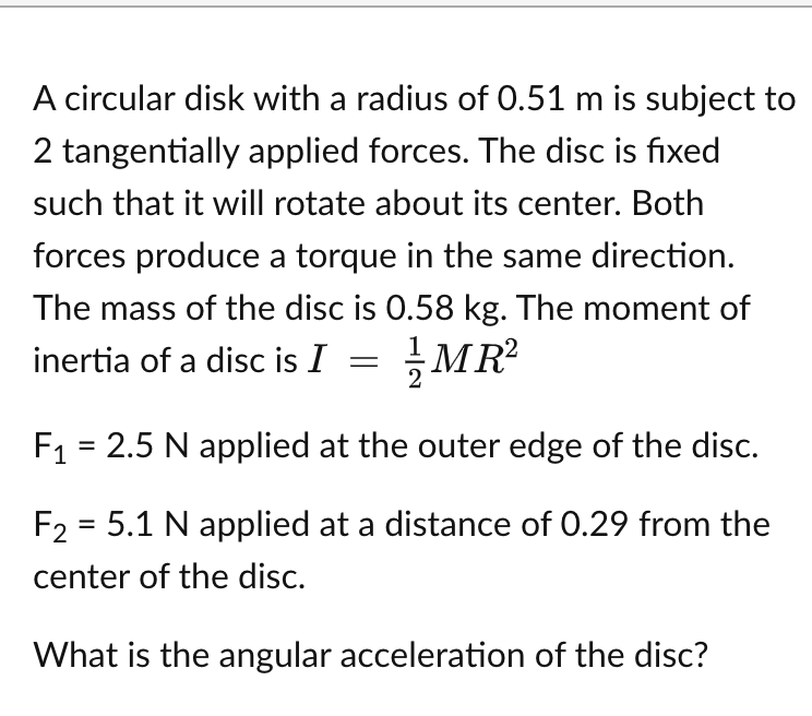 A circular disk with a radius of 0.51 m is subject to
2 tangentially applied forces. The disc is fixed
such that it will rotate about its center. Both
forces produce a torque in the same direction.
The mass of the disc is 0.58 kg. The moment of
inertia of a disc is I = MR²
F₁ = 2.5 N applied at the outer edge of the disc.
F₂ = 5.1 N applied at a distance of 0.29 from the
center of the disc.
What is the angular acceleration of the disc?