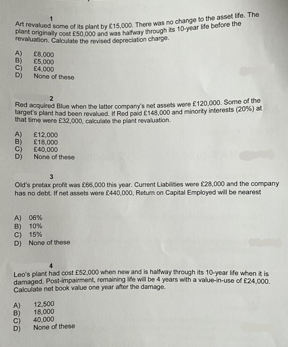 1
Art revalued some of its plant by £15,000. There was no change to the asset life. The
plant originally cost £50,000 and was halfway through its 10-year life before the
revaluation. Calculate the revised depreciation charge.
A) £8,000
£5,000
£4,000
None of these
2
Red acquired Blue when the latter company's net assets were £120,000. Some of the
target's plant had been revalued. If Red paid £148,000 and minority interests (20%) at
that time were £32,000, calculate the plant revaluation.
A)
ABCD
£12,000
£18,000
£40,000
D) None of these
3
Old's pretax profit was £66,000 this year. Current Liabilities were £28,000 and the company
has no debt. If net assets were £440,000, Return on Capital Employed will be nearest
A) 06%
B) 10%
C) 15%
D) None of these
4
Leo's plant had cost £52,000 when new and is halfway through its 10-year life when it is
damaged. Post-impairment, remaining life will be 4 years with a value-in-use of £24,000.
Calculate net book value one year after the damage.
ABOD
12,500
18,000
40,000
None of these