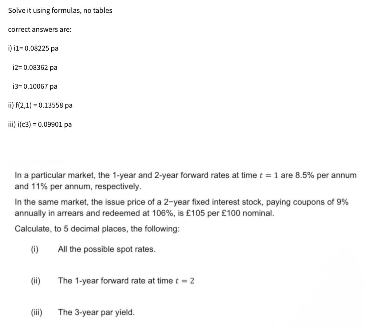 Solve it using formulas, no tables
correct answers are:
i) i1=0.08225 pa
i2=0.08362 pa
i3=0.10067 pa
ii) f(2,1) = 0.13558 pa
iii) i(c3) = 0.09901 pa
In a particular market, the 1-year and 2-year forward rates at time t = 1 are 8.5% per annum
and 11% per annum, respectively.
In the same market, the issue price of a 2-year fixed interest stock, paying coupons of 9%
annually in arrears and redeemed at 106%, is £105 per £100 nominal.
Calculate, to 5 decimal places, the following:
(i)
All the possible spot rates.
(ii)
The 1-year forward rate at time t = 2
(iii)
The 3-year par yield.