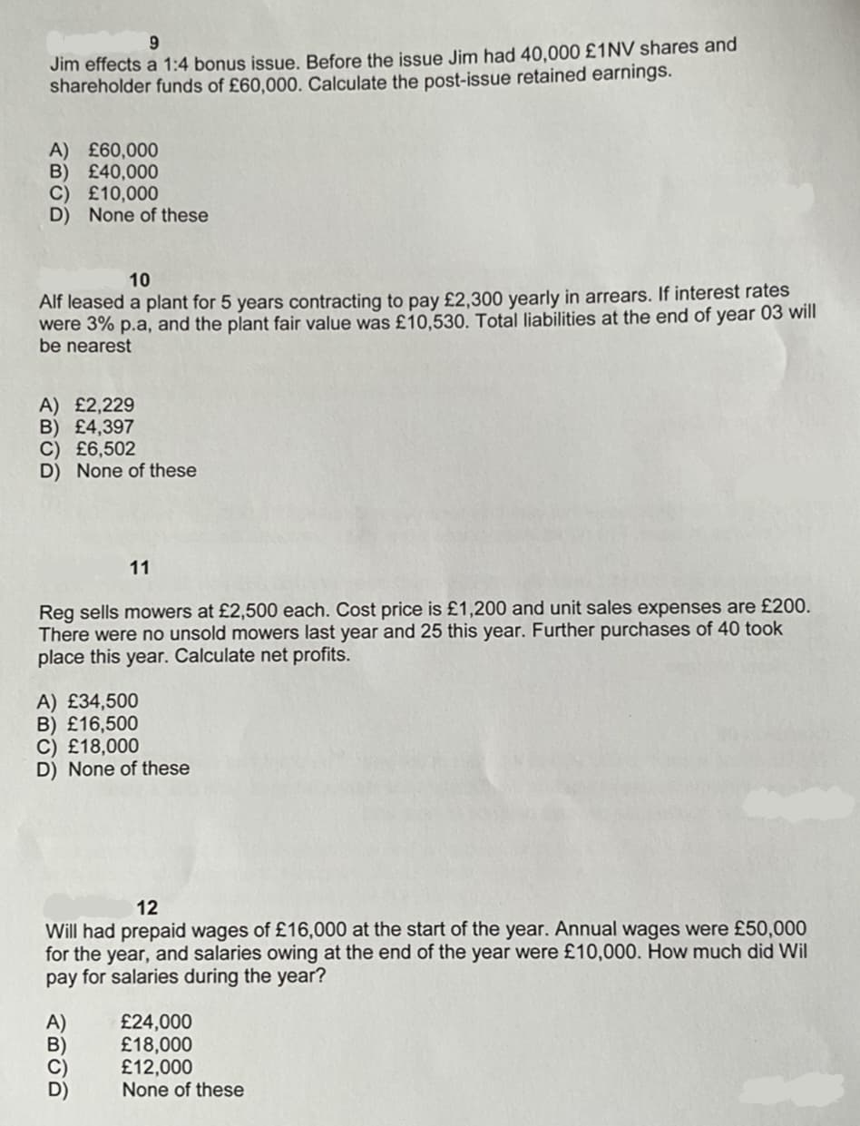 9
Jim effects a 1:4 bonus issue. Before the issue Jim had 40,000 £1NV shares and
shareholder funds of £60,000. Calculate the post-issue retained earnings.
A) £60,000
B) £40,000
C) £10,000
D) None of these
10
Alf leased a plant for 5 years contracting to pay £2,300 yearly in arrears. If interest rates
were 3% p.a, and the plant fair value was £10,530. Total liabilities at the end of year 03 will
be nearest
A) £2,229
B) £4,397
C) £6,502
D) None of these
11
Reg sells mowers at £2,500 each. Cost price is £1,200 and unit sales expenses are £200.
There were no unsold mowers last year and 25 this year. Further purchases of 40 took
place this year. Calculate net profits.
A) £34,500
B) £16,500
C) £18,000
D) None of these
12
Will had prepaid wages of £16,000 at the start of the year. Annual wages were £50,000
for the year, and salaries owing at the end of the year were £10,000. How much did Wil
pay for salaries during the year?
ABUD
£24,000
£18,000
£12,000
None of these