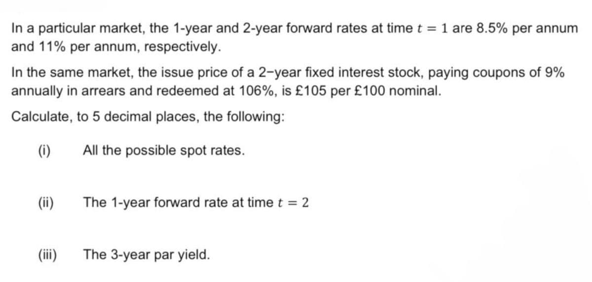 In a particular market, the 1-year and 2-year forward rates at time t = 1 are 8.5% per annum
and 11% per annum, respectively.
In the same market, the issue price of a 2-year fixed interest stock, paying coupons of 9%
annually in arrears and redeemed at 106%, is £105 per £100 nominal.
Calculate, to 5 decimal places, the following:
(i)
All the possible spot rates.
(ii)
The 1-year forward rate at time t = 2
(iii)
The 3-year par yield.