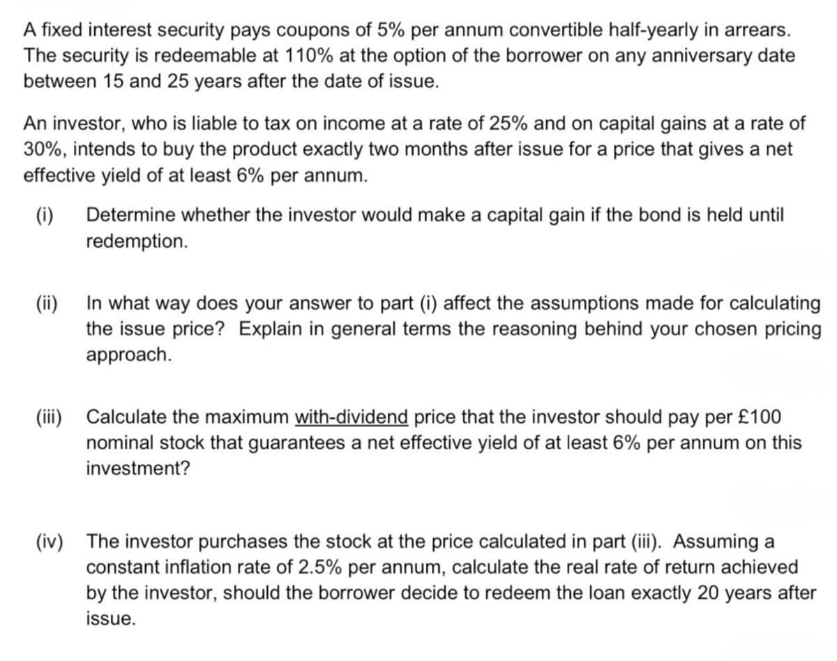 A fixed interest security pays coupons of 5% per annum convertible half-yearly in arrears.
The security is redeemable at 110% at the option of the borrower on any anniversary date
between 15 and 25 years after the date of issue.
An investor, who is liable to tax on income at a rate of 25% and on capital gains at a rate of
30%, intends to buy the product exactly two months after issue for a price that gives a net
effective yield of at least 6% per annum.
(i) Determine whether the investor would make a capital gain if the bond is held until
redemption.
(ii)
In what way does your answer to part (i) affect the assumptions made for calculating
the issue price? Explain in general terms the reasoning behind your chosen pricing
approach.
(iii) Calculate the maximum with-dividend price that the investor should pay per £100
nominal stock that guarantees a net effective yield of at least 6% per annum on this
investment?
(iv) The investor purchases the stock at the price calculated in part (iii). Assuming a
constant inflation rate of 2.5% per annum, calculate the real rate of return achieved
by the investor, should the borrower decide to redeem the loan exactly 20 years after
issue.