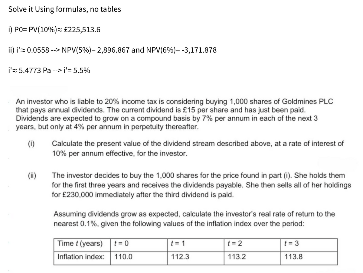 Solve it Using formulas, no tables
i) PO= PV(10%)= £225,513.6
ii) i'≈0.0558 --> NPV(5%)= 2,896.867 and NPV(6%) = -3,171.878
i'≈ 5.4773 Pa --> i'= 5.5%
An investor who is liable to 20% income tax is considering buying 1,000 shares of Goldmines PLC
that pays annual dividends. The current dividend is £15 per share and has just been paid.
Dividends are expected to grow on a compound basis by 7% per annum in each of the next 3
years, but only at 4% per annum in perpetuity thereafter.
(i)
(!!)
Calculate the present value of the dividend stream described above, at a rate of interest of
10% per annum effective, for the investor.
The investor decides to buy the 1,000 shares for the price found in part (i). She holds them
for the first three years and receives the dividends payable. She then sells all of her holdings
for £230,000 immediately after the third dividend is paid.
Assuming dividends grow as expected, calculate the investor's real rate of return to the
nearest 0.1%, given the following values of the inflation index over the period:
Time t (years) t=0
t = 1
Inflation index:
110.0
112.3
t = 2
t=3
113.2
113.8