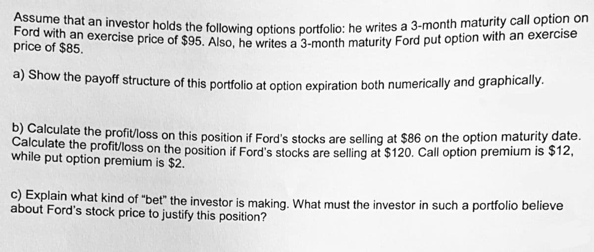 Assume that an investor holds the following options portfolio: he writes a 3-month maturity call option on
Ford with an exercise price of $95. Also, he writes a 3-month maturity Ford put option with an exercise
price of $85.
a) Show the payoff structure of this portfolio at option expiration both numerically and graphically.
b) Calculate the profit/loss on this position if Ford's stocks are selling at $86 on the option maturity date.
Calculate the profit/loss on the position if Ford's stocks are selling at $120. Call option premium is $12,
while put option premium is $2.
c) Explain what kind of "bet" the investor is making. What must the investor in such a portfolio believe
about Ford's stock price to justify this position?