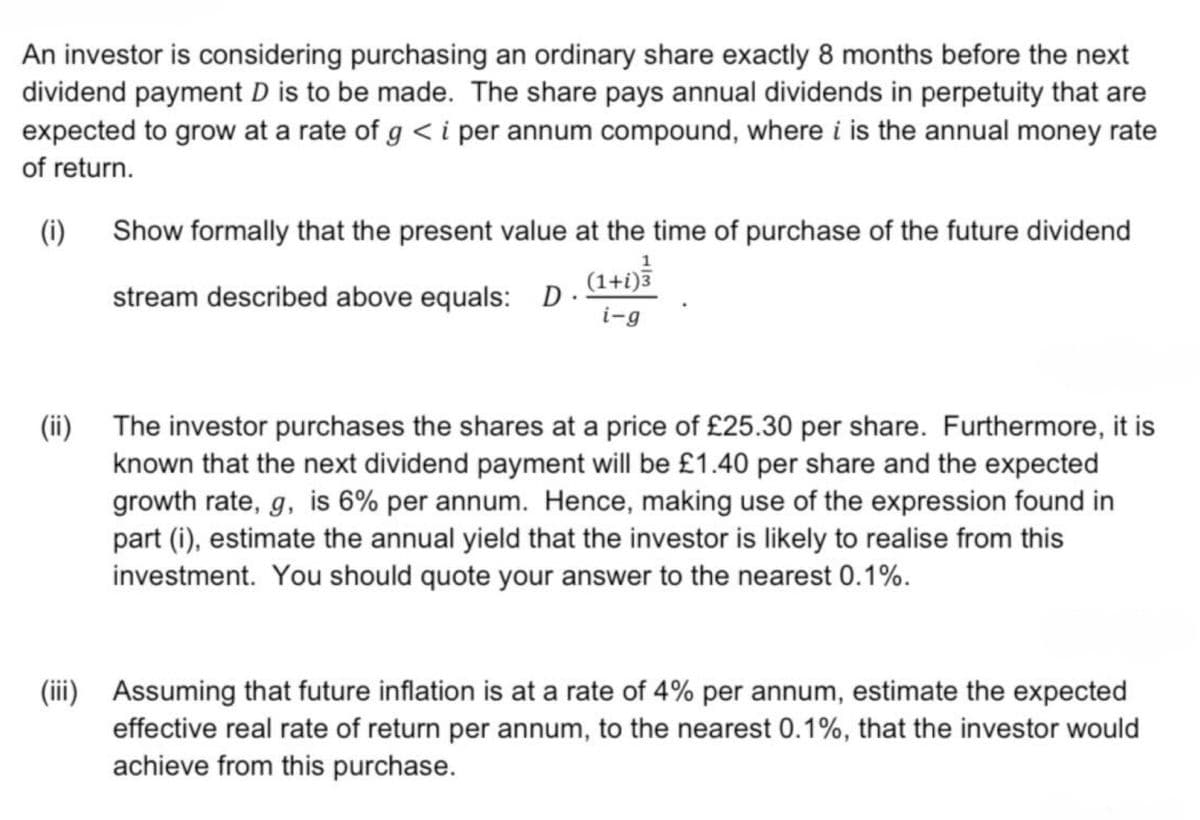 An investor is considering purchasing an ordinary share exactly 8 months before the next
dividend payment D is to be made. The share pays annual dividends in perpetuity that are
expected to grow at a rate of g < i per annum compound, where i is the annual money rate
of return.
(i) Show formally that the present value at the time of purchase of the future dividend
1
stream described above equals: D.
(1+i)3
i-g
(ii) The investor purchases the shares at a price of £25.30 per share. Furthermore, it is
known that the next dividend payment will be £1.40 per share and the expected
growth rate, g, is 6% per annum. Hence, making use of the expression found in
part (i), estimate the annual yield that the investor is likely to realise from this
investment. You should quote your answer to the nearest 0.1%.
(iii) Assuming that future inflation is at a rate of 4% per annum, estimate the expected
effective real rate of return per annum, to the nearest 0.1%, that the investor would
achieve from this purchase.