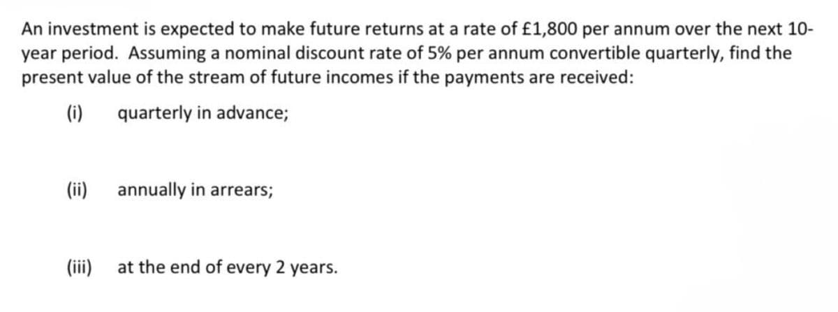 An investment is expected to make future returns at a rate of £1,800 per annum over the next 10-
year period. Assuming a nominal discount rate of 5% per annum convertible quarterly, find the
present value of the stream of future incomes if the payments are received:
(i)
quarterly in advance;
(ii)
(iii)
annually in arrears;
at the end of every 2 years.