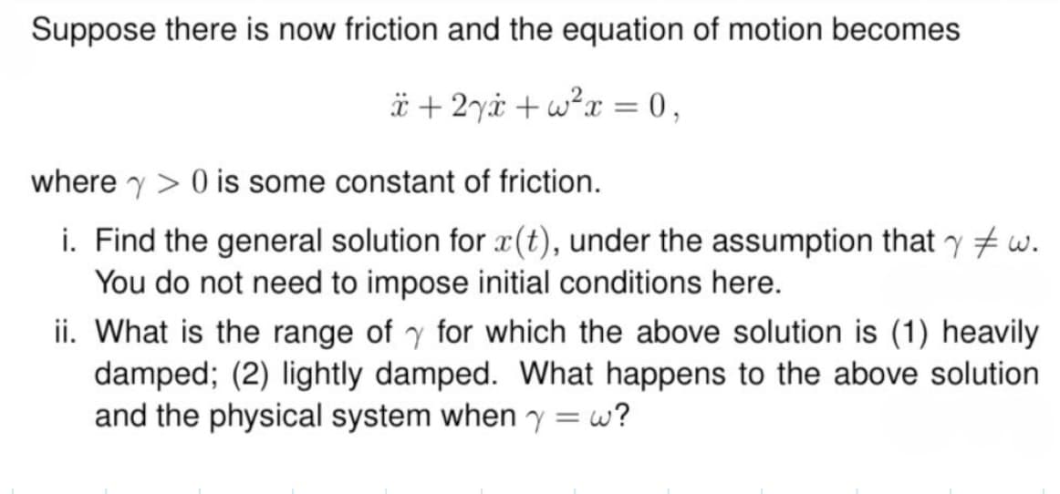 Suppose there is now friction and the equation of motion becomes
x+2yx+w²x = 0,
where 0 is some constant of friction.
γ
i. Find the general solution for x(t), under the assumption that w.
You do not need to impose initial conditions here.
ii. What is the range of for which the above solution is (1) heavily
damped; (2) lightly damped. What happens to the above solution
and the physical system when y = w?