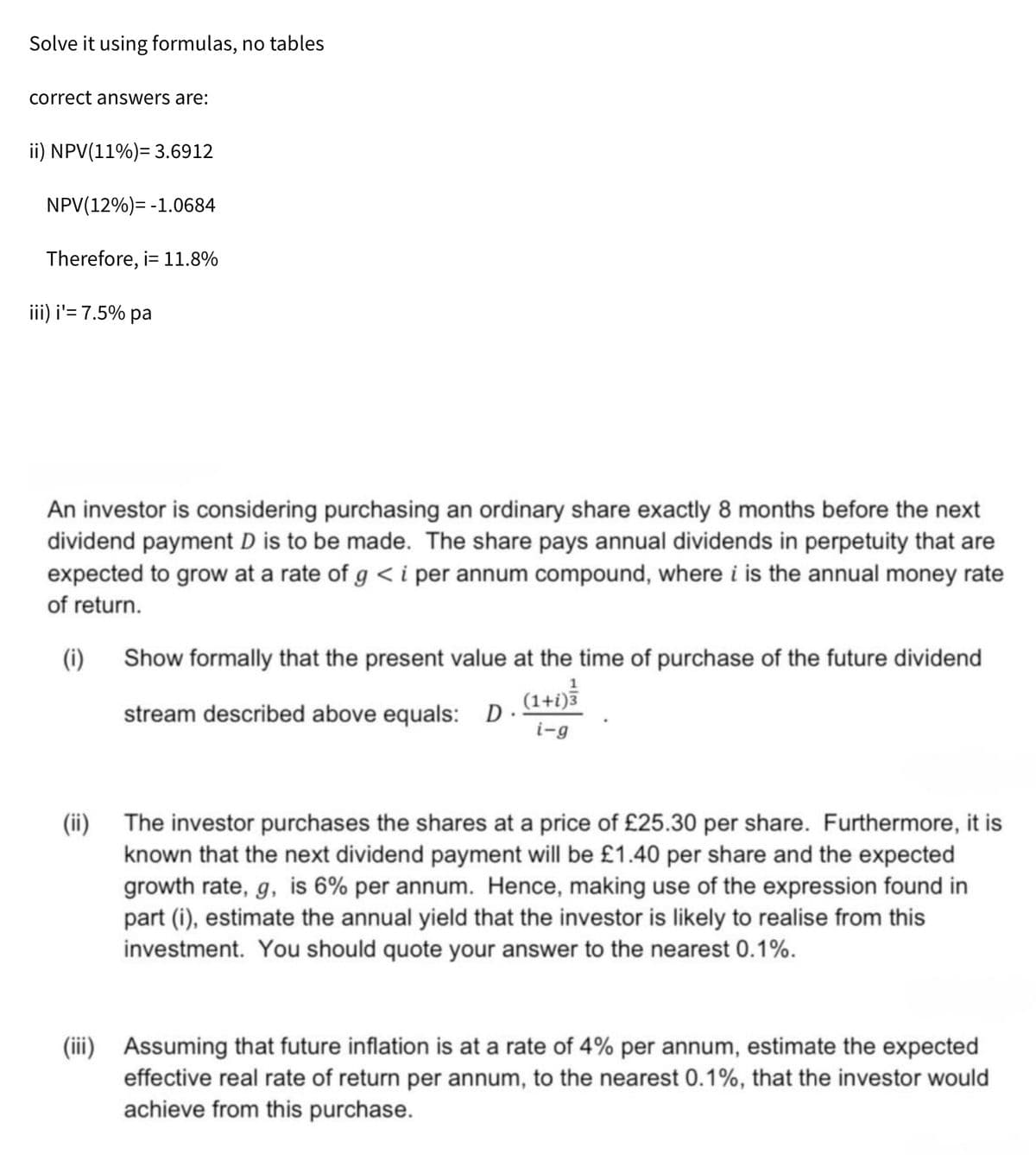 Solve it using formulas, no tables
correct answers are:
ii) NPV(11%)= 3.6912
NPV(12%)=-1.0684
Therefore, i= 11.8%
iii) i'= 7.5% pa
An investor is considering purchasing an ordinary share exactly 8 months before the next
dividend payment D is to be made. The share pays annual dividends in perpetuity that are
expected to grow at a rate of g < i per annum compound, where i is the annual money rate
of return.
(i) Show formally that the present value at the time of purchase of the future dividend
1
stream described above equals: D.
(1+i)3
i-g
(ii)
The investor purchases the shares at a price of £25.30 per share. Furthermore, it is
known that the next dividend payment will be £1.40 per share and the expected
growth rate, g, is 6% per annum. Hence, making use of the expression found in
part (i), estimate the annual yield that the investor is likely to realise from this
investment. You should quote your answer to the nearest 0.1%.
(iii) Assuming that future inflation is at a rate of 4% per annum, estimate the expected
effective real rate of return per annum, to the nearest 0.1%, that the investor would
achieve from this purchase.