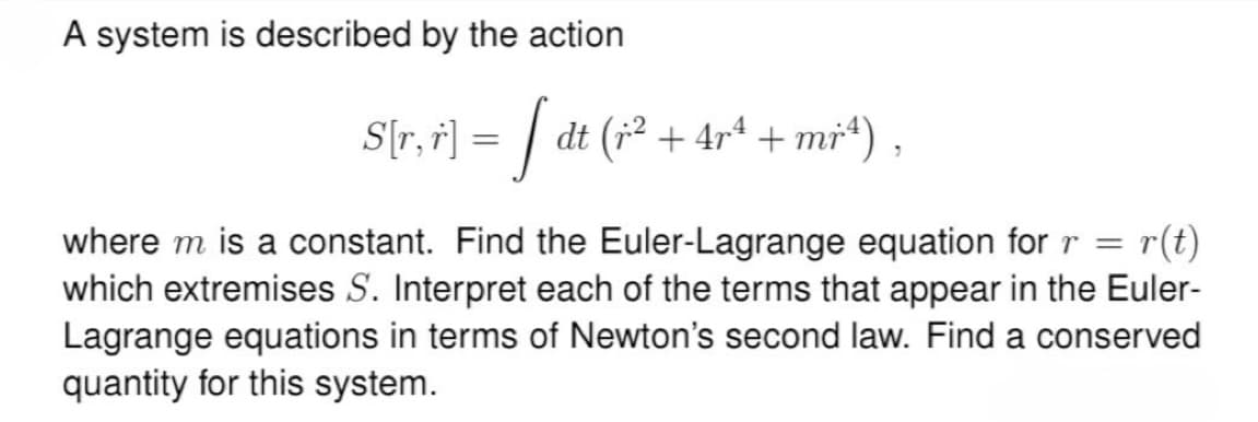 A system is described by the action
S[r, r'] = [ dt (x² + 4rª + mr³4),
r(t)
where m is a constant. Find the Euler-Lagrange equation for r =
which extremises S. Interpret each of the terms that appear in the Euler-
Lagrange equations in terms of Newton's second law. Find a conserved
quantity for this system.