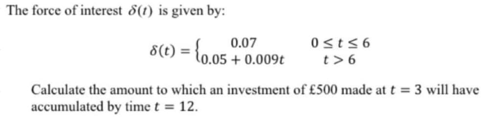 The force of interest 8(t) is given by:
8(t)
=
0.07
{0.05 +0.009t
0≤t≤6
t>6
Calculate the amount to which an investment of £500 made at t = 3 will have
accumulated by time t = 12.